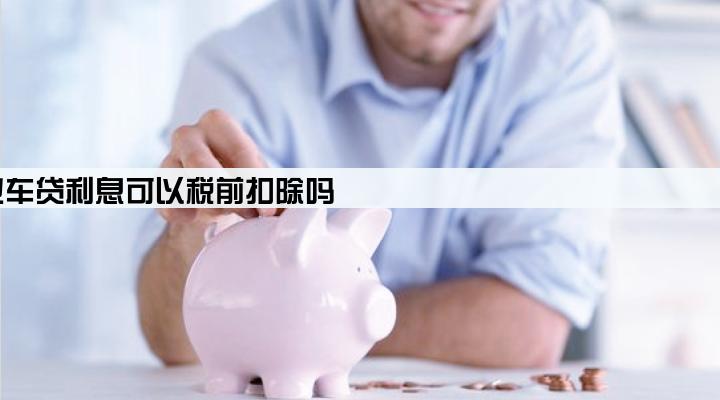 企业车贷利息可以税前扣除吗
